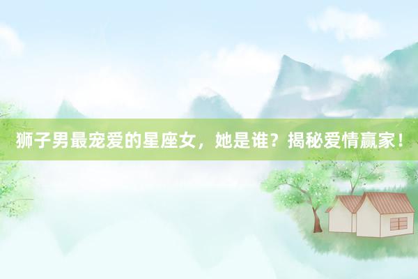 狮子男最宠爱的星座女，她是谁？揭秘爱情赢家！