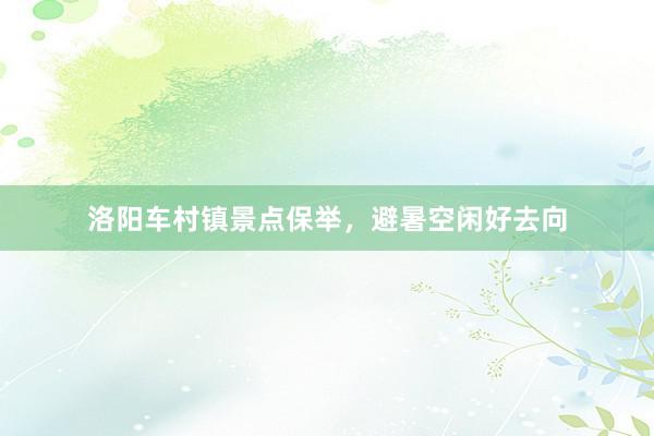 洛阳车村镇景点保举，避暑空闲好去向